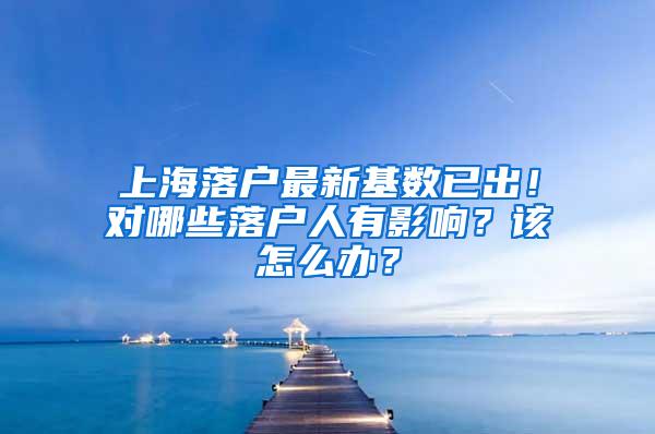 上海落户最新基数已出！对哪些落户人有影响？该怎么办？