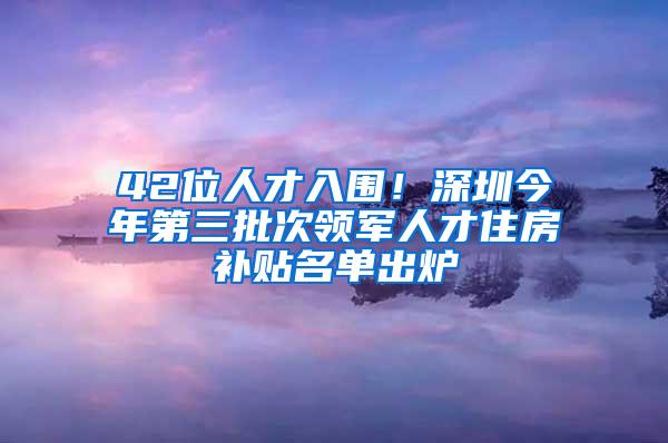 42位人才入围！深圳今年第三批次领军人才住房补贴名单出炉