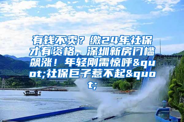 有钱不卖？缴24年社保才有资格，深圳新房门槛飙涨！年轻刚需惊呼"社保巨子惹不起"