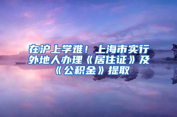 在沪上学难！上海市实行外地人办理《居住证》及《公积金》提取