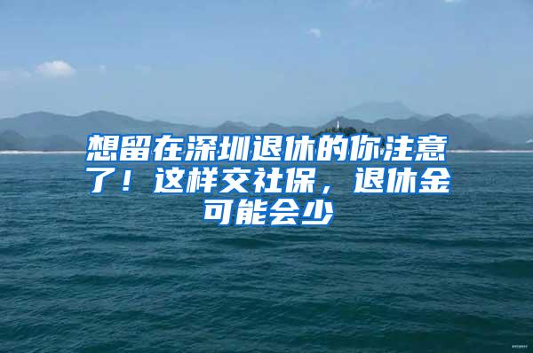 想留在深圳退休的你注意了！这样交社保，退休金可能会少