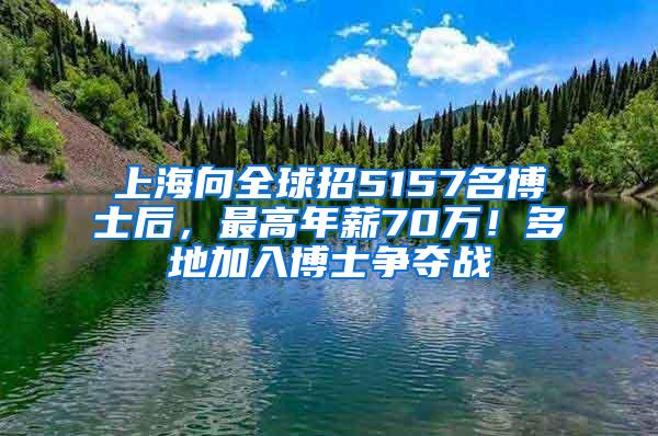 上海向全球招5157名博士后，最高年薪70万！多地加入博士争夺战