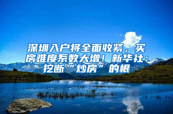 深圳入户将全面收紧，买房难度系数大增！新华社：挖断“炒房”的根