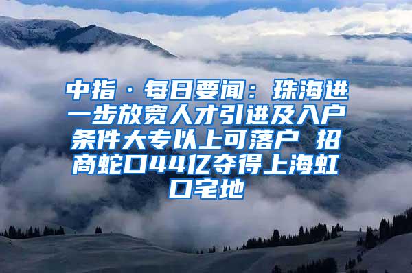 中指·每日要闻：珠海进一步放宽人才引进及入户条件大专以上可落户 招商蛇口44亿夺得上海虹口宅地