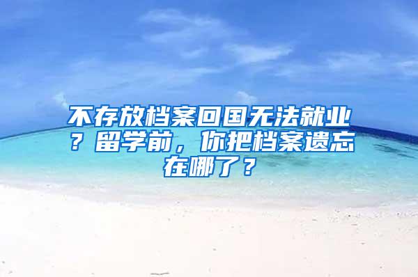 不存放档案回国无法就业？留学前，你把档案遗忘在哪了？