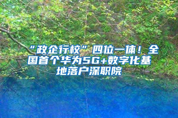 “政企行校”四位一体！全国首个华为5G+数字化基地落户深职院