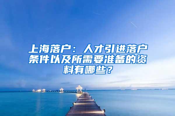 上海落户：人才引进落户条件以及所需要准备的资料有哪些？