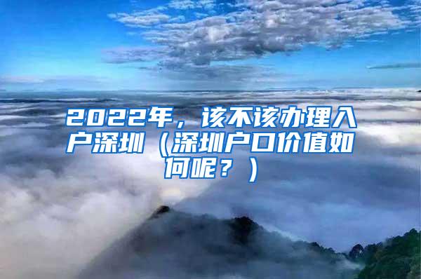 2022年，该不该办理入户深圳（深圳户口价值如何呢？）