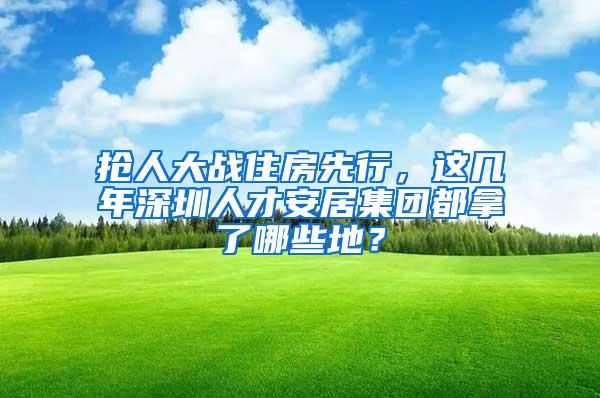 抢人大战住房先行，这几年深圳人才安居集团都拿了哪些地？