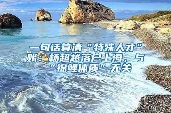 一句话算清“特殊人才”账：杨超越落户上海，与“锦鲤体质”无关