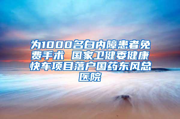 为1000名白内障患者免费手术 国家卫健委健康快车项目落户国药东风总医院