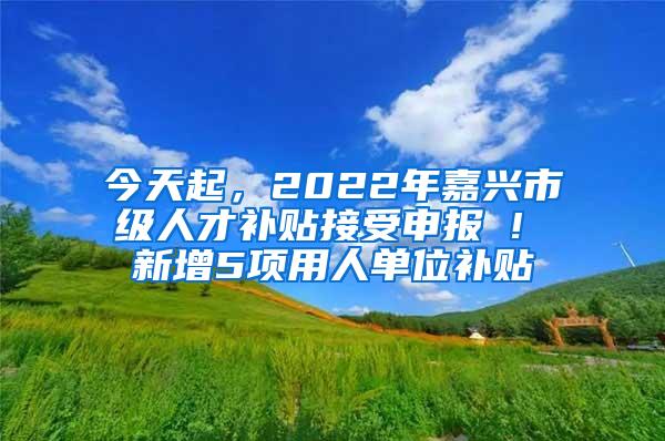 今天起，2022年嘉兴市级人才补贴接受申报 ! 新增5项用人单位补贴