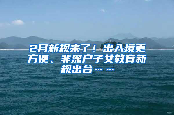 2月新规来了！出入境更方便、非深户子女教育新规出台……