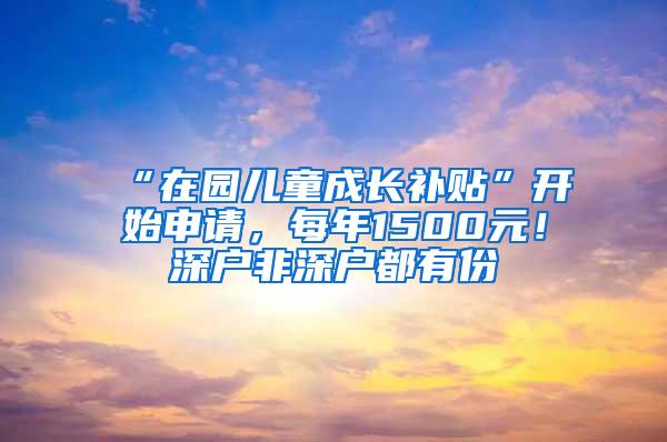 “在园儿童成长补贴”开始申请，每年1500元！深户非深户都有份