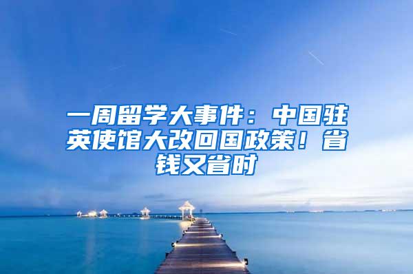 一周留学大事件：中国驻英使馆大改回国政策！省钱又省时