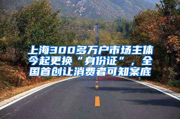 上海300多万户市场主体今起更换“身份证”，全国首创让消费者可知案底