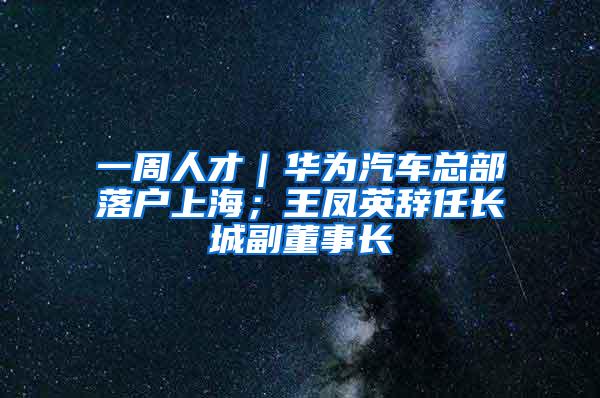 一周人才｜华为汽车总部落户上海；王凤英辞任长城副董事长