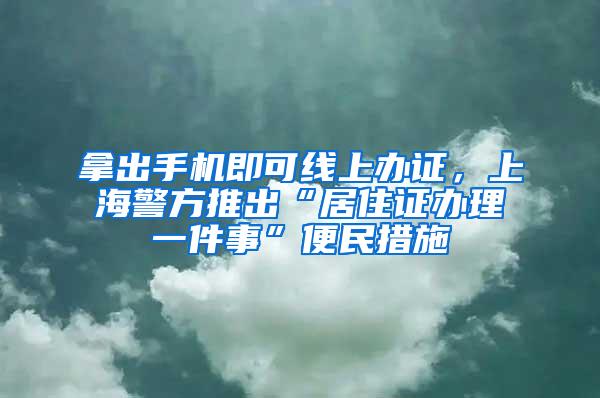 拿出手机即可线上办证，上海警方推出“居住证办理一件事”便民措施