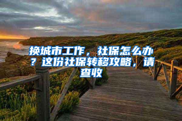 换城市工作，社保怎么办？这份社保转移攻略，请查收