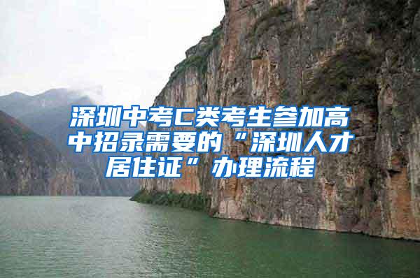 深圳中考C类考生参加高中招录需要的“深圳人才居住证”办理流程