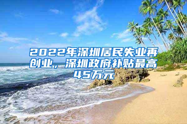 2022年深圳居民失业再创业，深圳政府补贴最高45万元