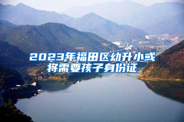 2023年福田区幼升小或将需要孩子身份证