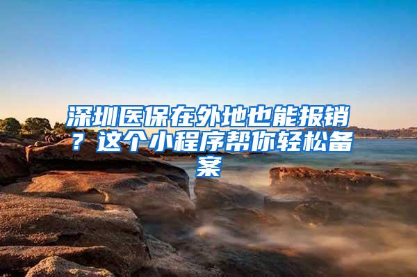 深圳医保在外地也能报销？这个小程序帮你轻松备案