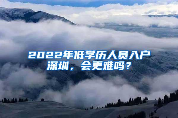 2022年低学历人员入户深圳，会更难吗？