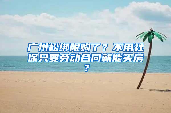 广州松绑限购了？不用社保只要劳动合同就能买房？