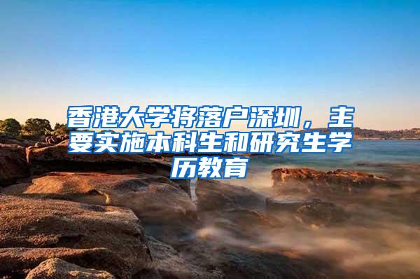 香港大学将落户深圳，主要实施本科生和研究生学历教育