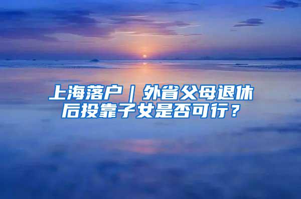 上海落户｜外省父母退休后投靠子女是否可行？