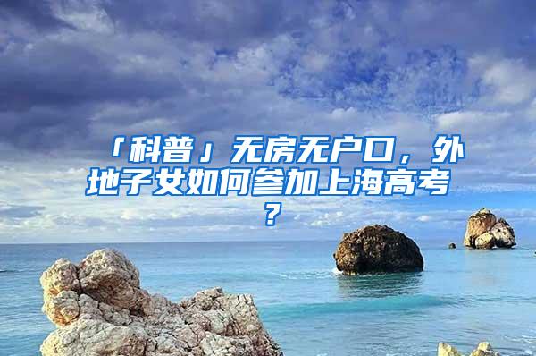 「科普」无房无户口，外地子女如何参加上海高考？