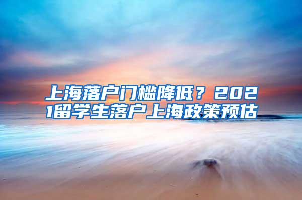 上海落户门槛降低？2021留学生落户上海政策预估