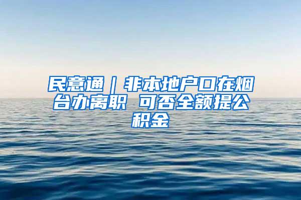 民意通｜非本地户口在烟台办离职 可否全额提公积金