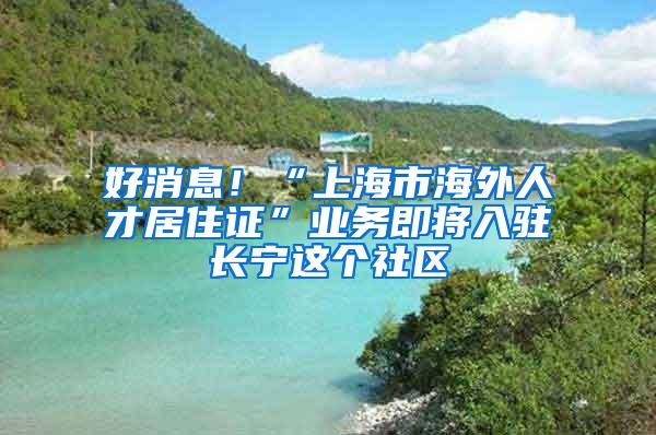 好消息！“上海市海外人才居住证”业务即将入驻长宁这个社区