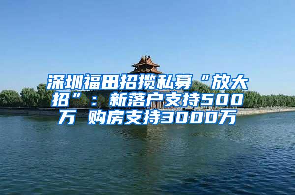 深圳福田招揽私募“放大招”：新落户支持500万 购房支持3000万