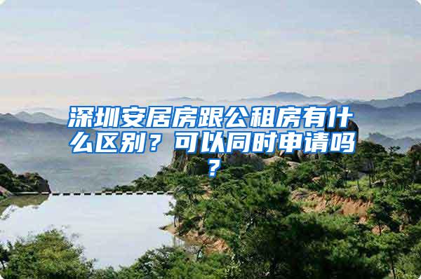 深圳安居房跟公租房有什么区别？可以同时申请吗？