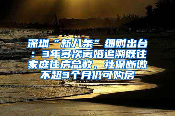 深圳“新八条”细则出台：3年多次离婚追溯既往家庭住房总数，社保断缴不超3个月仍可购房