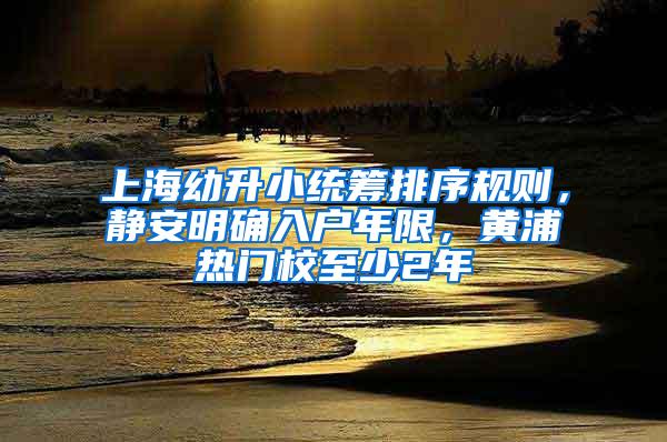 上海幼升小统筹排序规则，静安明确入户年限，黄浦热门校至少2年