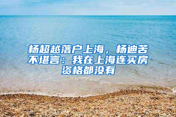 杨超越落户上海，杨迪苦不堪言：我在上海连买房资格都没有