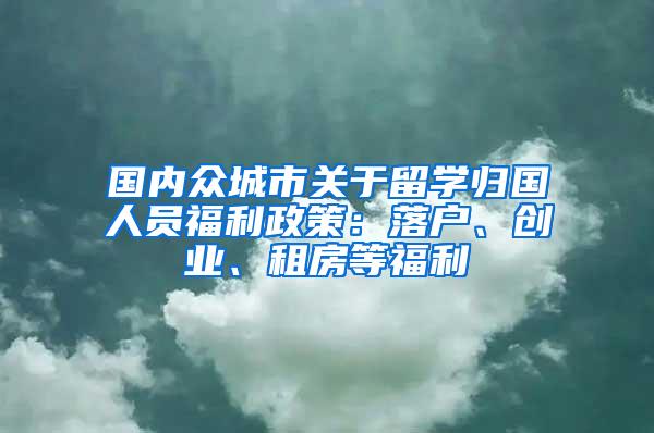 国内众城市关于留学归国人员福利政策：落户、创业、租房等福利