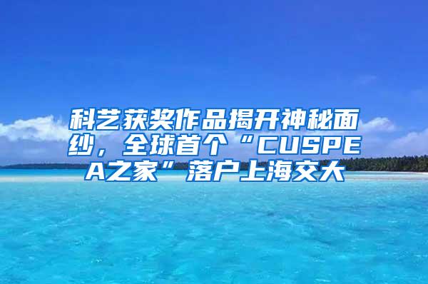 科艺获奖作品揭开神秘面纱，全球首个“CUSPEA之家”落户上海交大