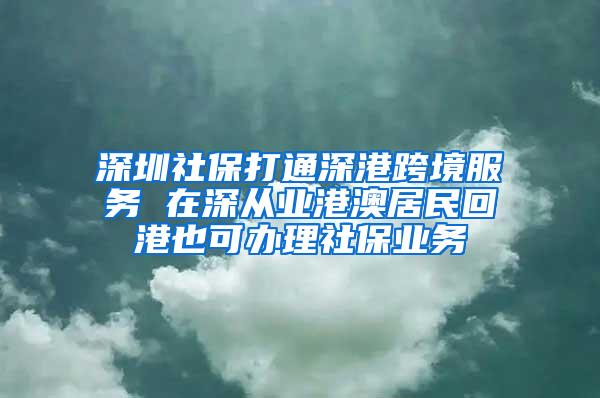 深圳社保打通深港跨境服务 在深从业港澳居民回港也可办理社保业务