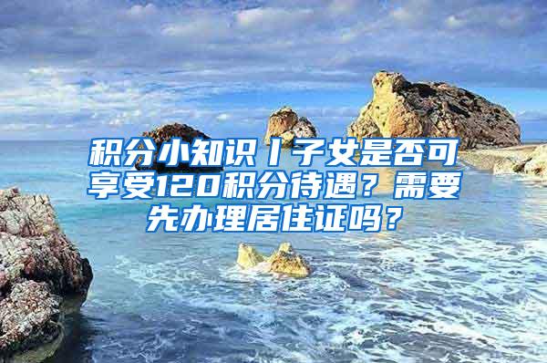 积分小知识丨子女是否可享受120积分待遇？需要先办理居住证吗？