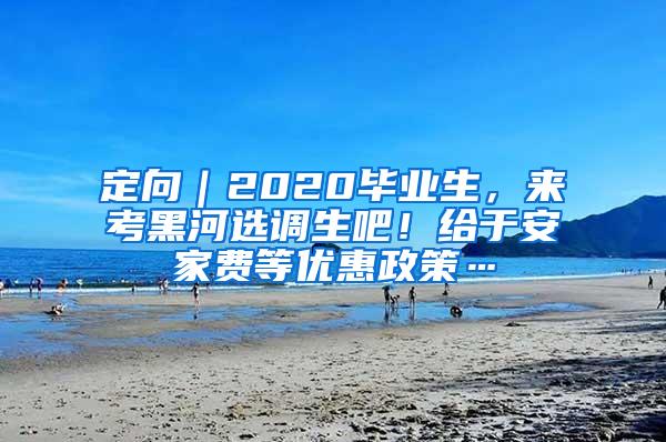 定向｜2020毕业生，来考黑河选调生吧！给于安家费等优惠政策…