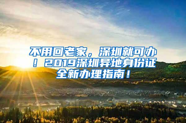 不用回老家，深圳就可办！2019深圳异地身份证全新办理指南！