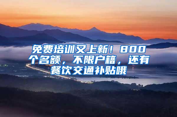 免费培训又上新！800个名额，不限户籍，还有餐饮交通补贴哦