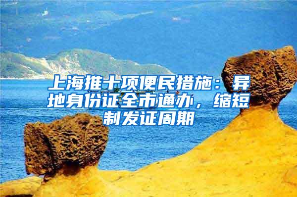 上海推十项便民措施：异地身份证全市通办，缩短制发证周期