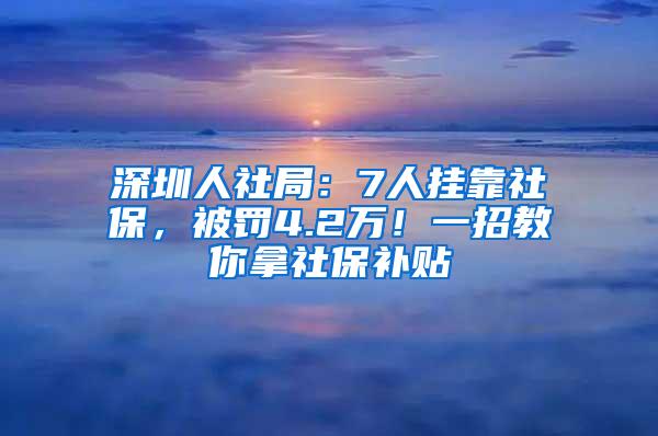 深圳人社局：7人挂靠社保，被罚4.2万！一招教你拿社保补贴