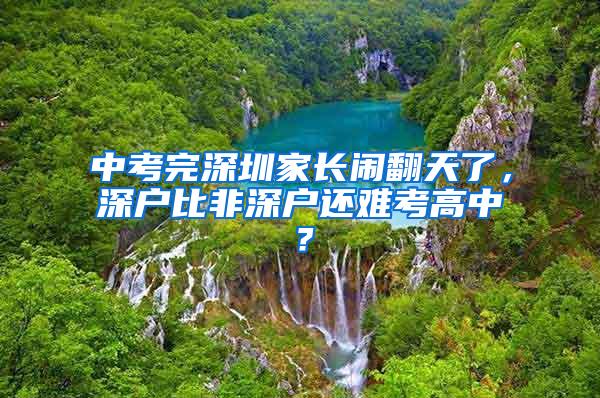 中考完深圳家长闹翻天了，深户比非深户还难考高中？